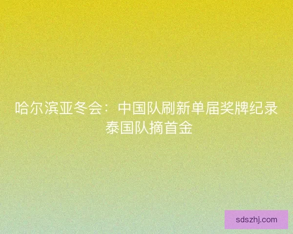 哈尔滨亚冬会：中国队刷新单届奖牌纪录 泰国队摘首金