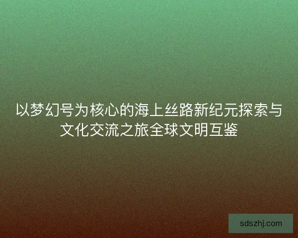 以梦幻号为核心的海上丝路新纪元探索与文化交流之旅全球文明互鉴