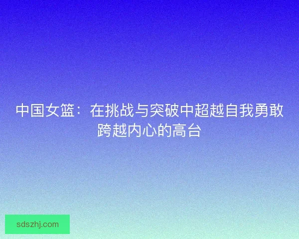 中国女篮：在挑战与突破中超越自我勇敢跨越内心的高台