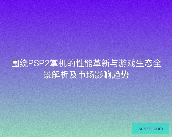 围绕PSP2掌机的性能革新与游戏生态全景解析及市场影响趋势