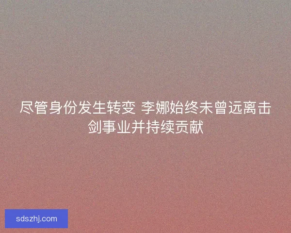 尽管身份发生转变 李娜始终未曾远离击剑事业并持续贡献